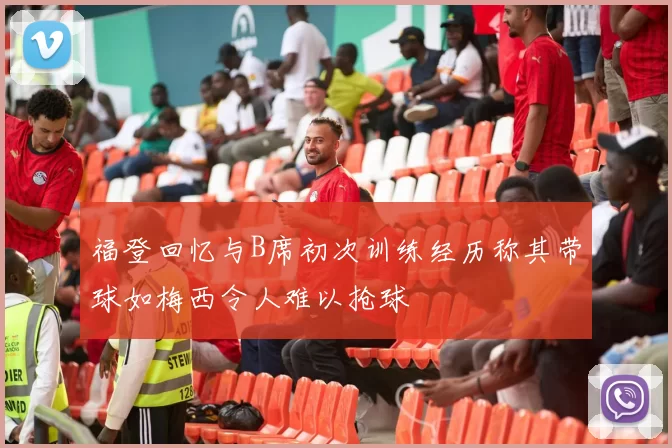 福登回忆与B席初次训练经历称其带球如梅西令人难以抢球