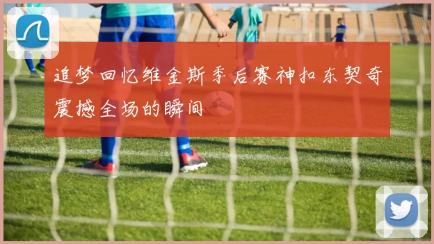 追梦回忆维金斯季后赛神扣东契奇震撼全场的瞬间