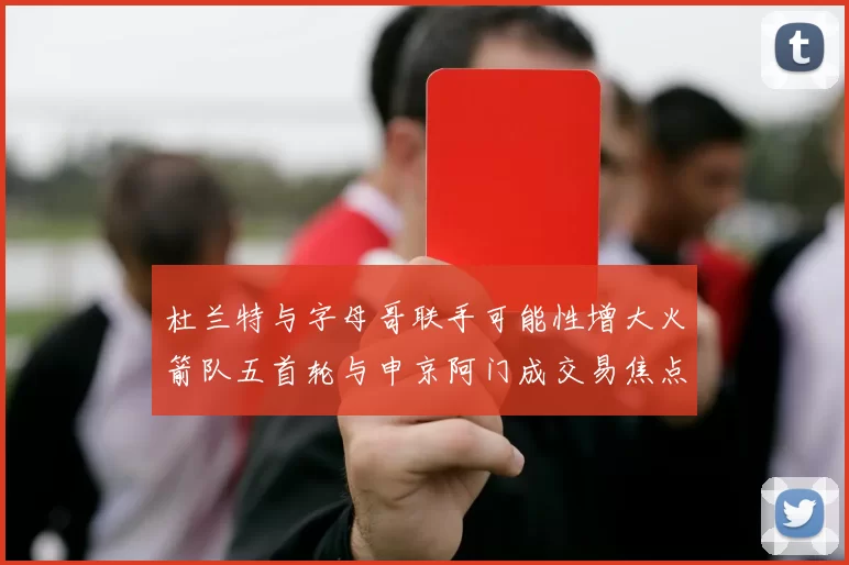 杜兰特与字母哥联手可能性增大火箭队五首轮与申京阿门成交易焦点
