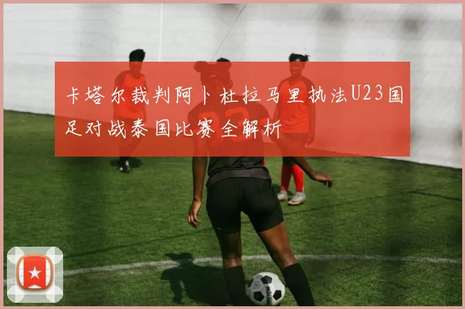 卡塔尔裁判阿卜杜拉马里执法U23国足对战泰国比赛全解析