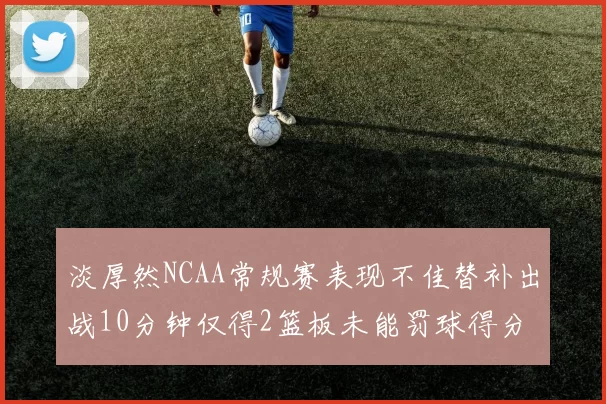 淡厚然NCAA常规赛表现不佳替补出战10分钟仅得2篮板未能罚球得分