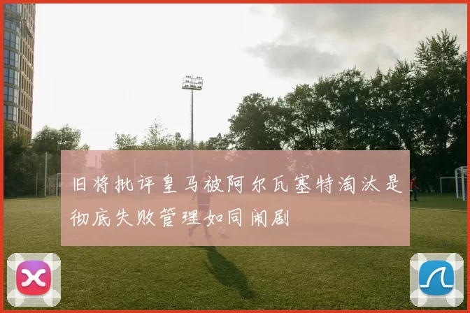 旧将批评皇马被阿尔瓦塞特淘汰是彻底失败管理如同闹剧